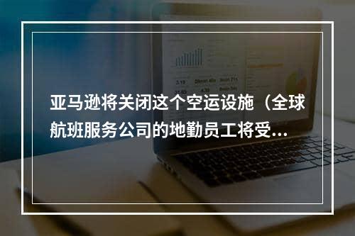 亚马逊将关闭这个空运设施（全球航班服务公司的地勤员工将受影响）