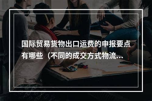 国际贸易货物出口运费的申报要点有哪些（不同的成交方式物流申报不同）