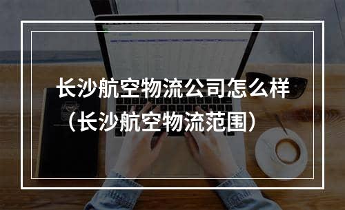 长沙航空物流公司怎么样（长沙航空物流范围）