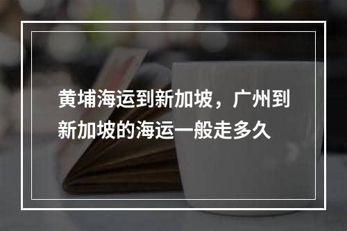 黄埔海运到新加坡，广州到新加坡的海运一般走多久