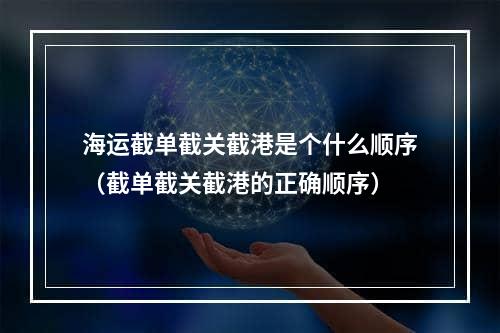 海运截单截关截港是个什么顺序（截单截关截港的正确顺序）