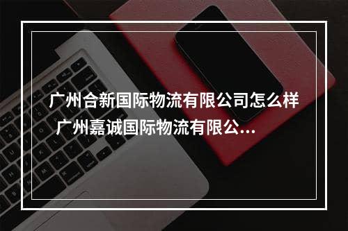 广州合新国际物流有限公司怎么样  广州嘉诚国际物流有限公司怎么样