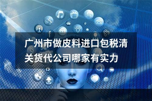 广州市做皮料进口包税清关货代公司哪家有实力