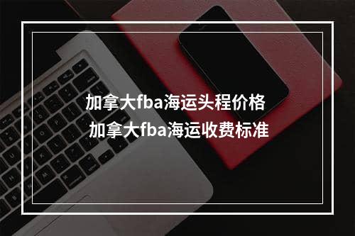 加拿大fba海运头程价格  加拿大fba海运收费标准