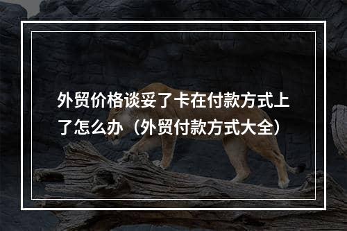 外贸价格谈妥了卡在付款方式上了怎么办（外贸付款方式大全）