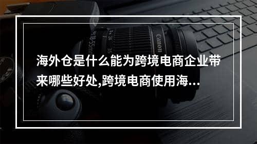 海外仓是什么能为跨境电商企业带来哪些好处,跨境电商使用海外仓的原因有哪些