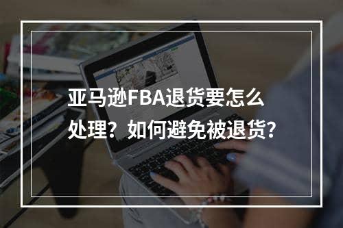 亚马逊FBA退货要怎么处理？如何避免被退货？