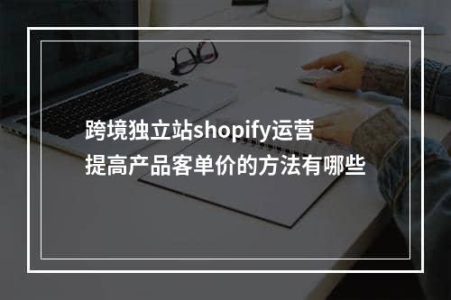 跨境独立站shopify运营提高产品客单价的方法有哪些