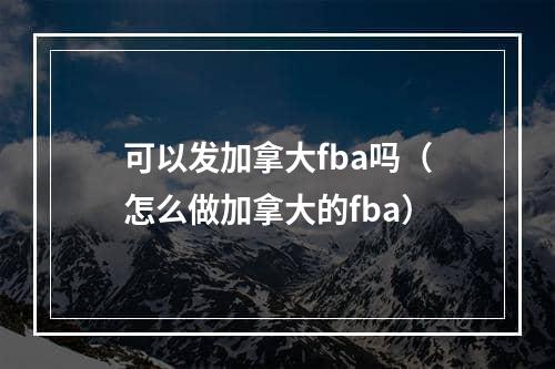 可以发加拿大fba吗（怎么做加拿大的fba）