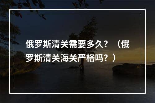 俄罗斯清关需要多久？（俄罗斯清关海关严格吗？）