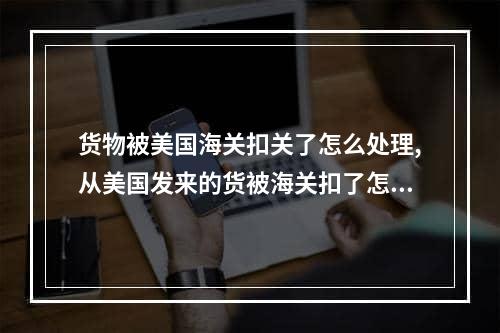 货物被美国海关扣关了怎么处理,从美国发来的货被海关扣了怎么办