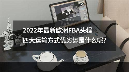 2022年最新欧洲FBA头程四大运输方式优劣势是什么呢？