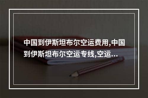 中国到伊斯坦布尔空运费用,中国到伊斯坦布尔空运专线,空运包机