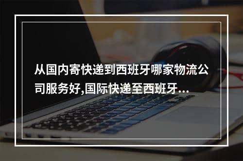 从国内寄快递到西班牙哪家物流公司服务好,国际快递至西班牙物流方式