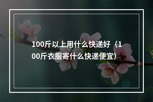 100斤以上用什么快递好（100斤衣服寄什么快递便宜）