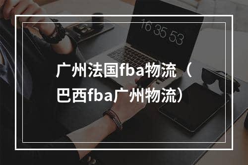 广州法国fba物流（巴西fba广州物流）