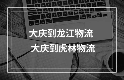 大庆到龙江物流  大庆到虎林物流