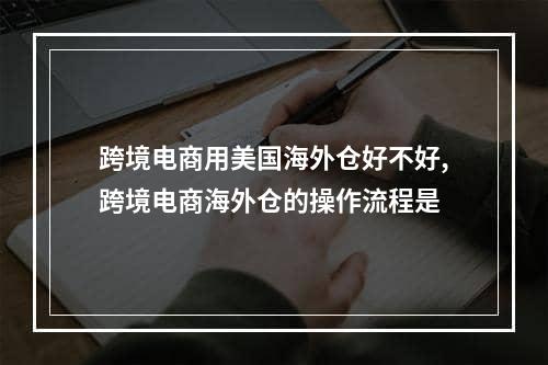 跨境电商用美国海外仓好不好,跨境电商海外仓的操作流程是