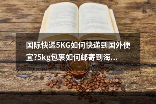 国际快递5KG如何快递到国外便宜?5kg包裹如何邮寄到海外便宜