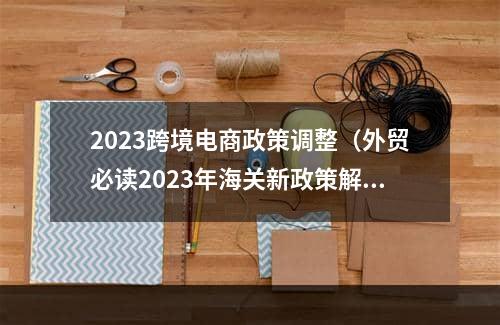 2023跨境电商政策调整（外贸必读2023年海关新政策解读）