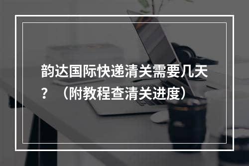 韵达国际快递清关需要几天？（附教程查清关进度）