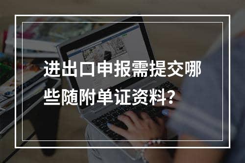 进出口申报需提交哪些随附单证资料？