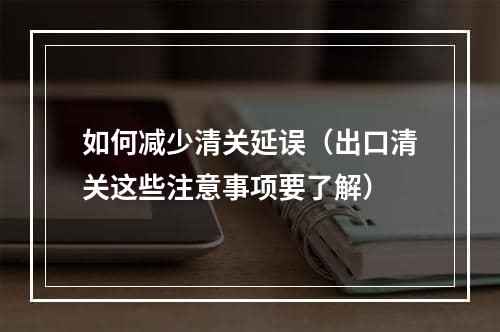 如何减少清关延误（出口清关这些注意事项要了解）