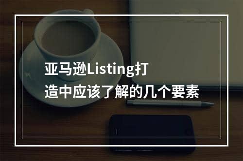 亚马逊Listing打造中应该了解的几个要素