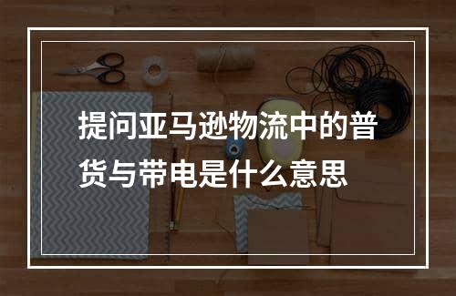 提问亚马逊物流中的普货与带电是什么意思