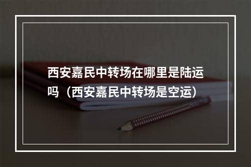 西安嘉民中转场在哪里是陆运吗（西安嘉民中转场是空运）