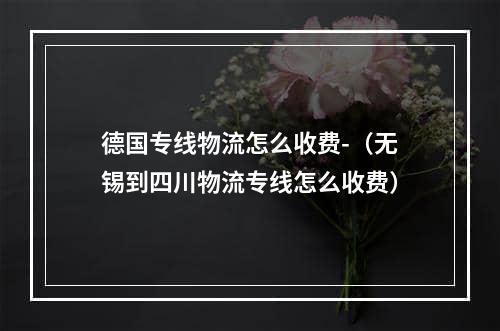 德国专线物流怎么收费-（无锡到四川物流专线怎么收费）