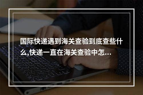 国际快递遇到海关查验到底查些什么,快递一直在海关查验中怎么办