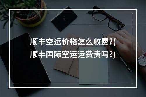 顺丰空运价格怎么收费?(顺丰国际空运运费贵吗?)