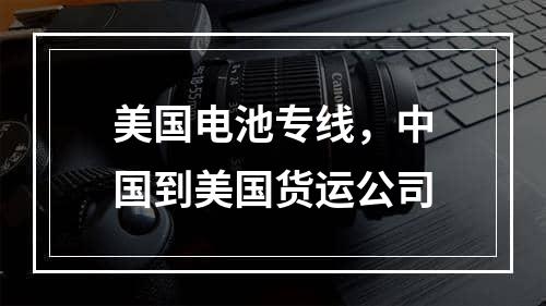 美国电池专线，中国到美国货运公司