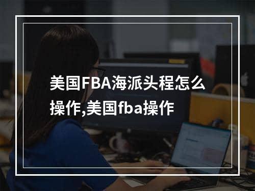 美国FBA海派头程怎么操作,美国fba操作