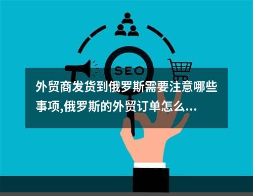 外贸商发货到俄罗斯需要注意哪些事项,俄罗斯的外贸订单怎么接