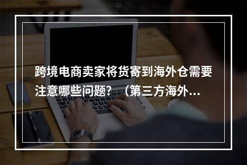 跨境电商卖家将货寄到海外仓需要注意哪些问题？（第三方海外仓存货风险有哪些）