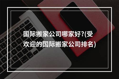 国际搬家公司哪家好?(受欢迎的国际搬家公司排名)