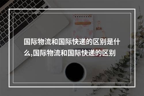 国际物流和国际快递的区别是什么,国际物流和国际快递的区别