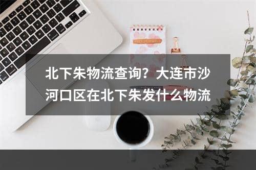 北下朱物流查询？大连市沙河口区在北下朱发什么物流