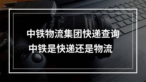 中铁物流集团快递查询 中铁是快递还是物流