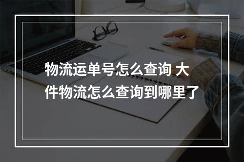 物流运单号怎么查询 大件物流怎么查询到哪里了