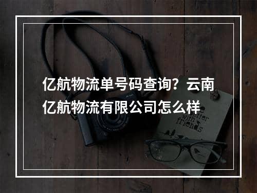 亿航物流单号码查询？云南亿航物流有限公司怎么样