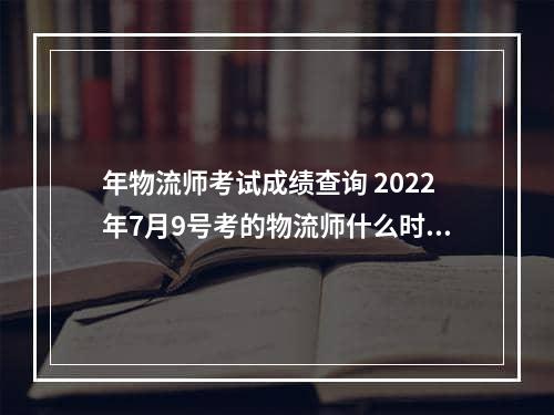 年物流师考试成绩查询 2022年7月9号考的物流师什么时候出成绩