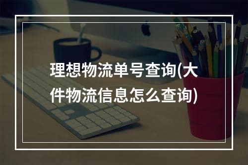 理想物流单号查询(大件物流信息怎么查询)