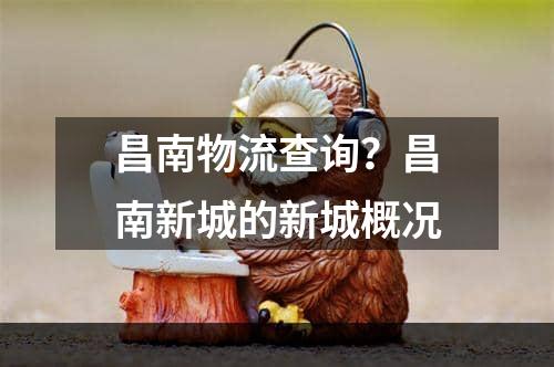 昌南物流查询？昌南新城的新城概况