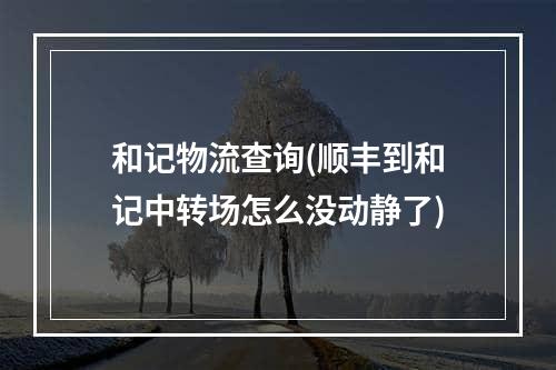 和记物流查询(顺丰到和记中转场怎么没动静了)