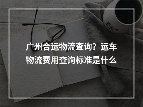 广州合运物流查询？运车物流费用查询标准是什么