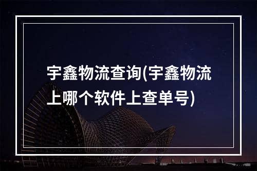 宇鑫物流查询(宇鑫物流上哪个软件上查单号)