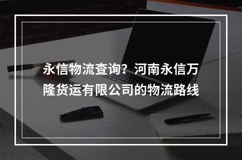 永信物流查询？河南永信万隆货运有限公司的物流路线